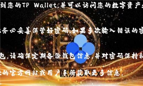 如果您想了解如何在TP Wallet中输入密码以访问您的钱包，以下是详细的步骤：

### 打开TP Wallet并输入密码的步骤

步骤一：下载和安装TP Wallet
首先，确保您已在手机上下载了TP Wallet应用程序。您可以在应用商店（如Apple App Store或Google Play Store）中搜索“TP Wallet”并下载。安装完成后，打开应用程序。

步骤二：访问钱包界面
打开TP Wallet后，您将看到一个欢迎页面。这里通常会有“登录”或“打开钱包”的选项。点击相应的按钮进入钱包界面。

步骤三：输入您的密码
在钱包界面，您会看到一个需要输入密码的提示框。输入您在创建钱包时设置的密码。请注意，密码是区分大小写的，所以请确保您输入的正确。

步骤四：确认密码并登录
输入密码后，点击登录或确认按钮。如果密码正确，您将成功登录到您的TP Wallet，并可以访问您的数字资产和钱包功能。

注意事项
如果您忘记了密码，通常TP Wallet不提供密码找回的功能，因此务必妥善保管好密码。如果多次输入错误的密码，您的账户可能会被锁定，建议耐心处理。

### 结语
现在，您已经了解了如何在TP Wallet中输入密码并访问您的钱包。请确保定期备份钱包信息，并对密码保持私密以保护您的数字资产安全。

以上是简单的操作说明，如果您有其他疑问，可以参考TP Wallet的官方网站或用户手册获取更多信息。